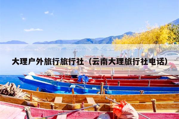 大理户外旅行旅行社（云南大理旅行社电话）