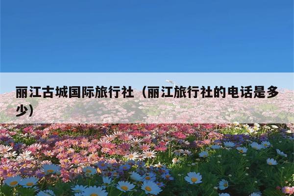 丽江古城国际旅行社（丽江旅行社的电话是多少）