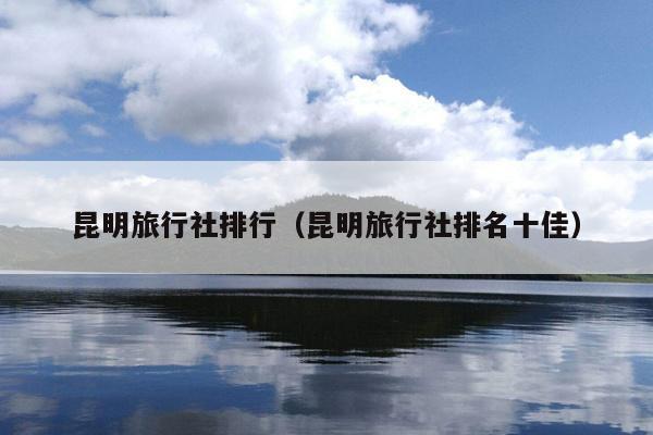 昆明旅行社排行（昆明旅行社排名十佳）