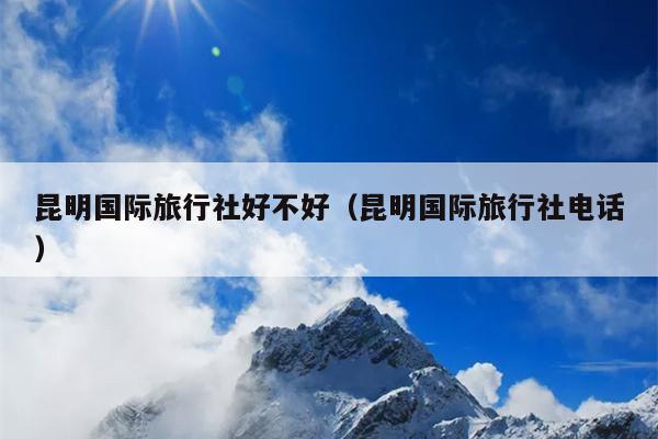昆明国际旅行社好不好（昆明国际旅行社电话）
