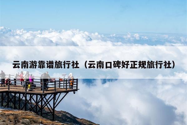 云南游靠谱旅行社（云南口碑好正规旅行社）