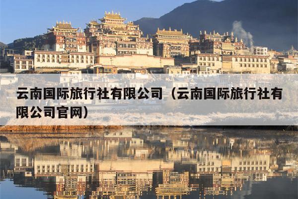 云南国际旅行社有限公司（云南国际旅行社有限公司官网）