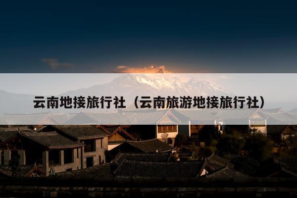 云南地接旅行社（云南旅游地接旅行社）