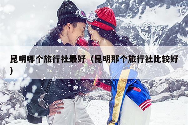 昆明哪个旅行社最好（昆明那个旅行社比较好）