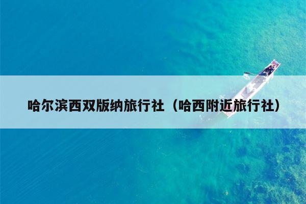 哈尔滨西双版纳旅行社（哈西附近旅行社）