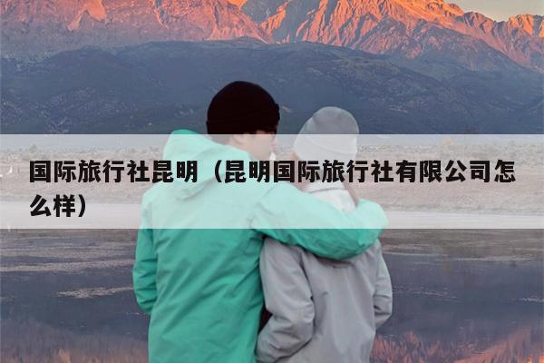 国际旅行社昆明（昆明国际旅行社有限公司怎么样）
