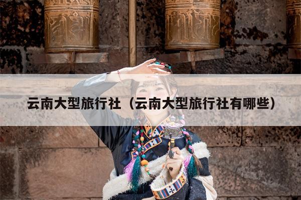 云南大型旅行社（云南大型旅行社有哪些）