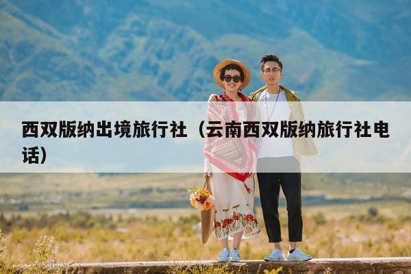 西双版纳出境旅行社（云南西双版纳旅行社电话）