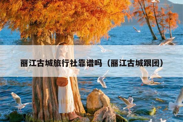 丽江古城旅行社靠谱吗（丽江古城跟团）