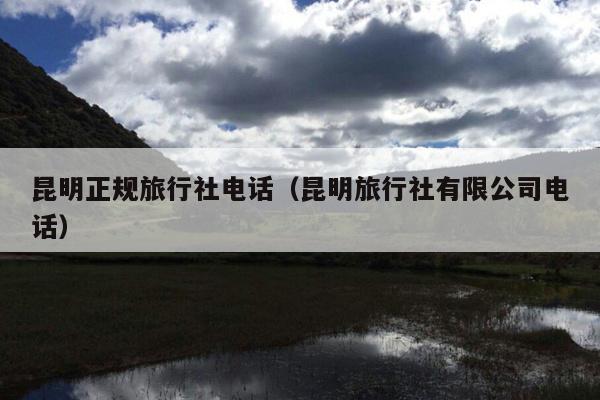 昆明正规旅行社电话（昆明旅行社有限公司电话）