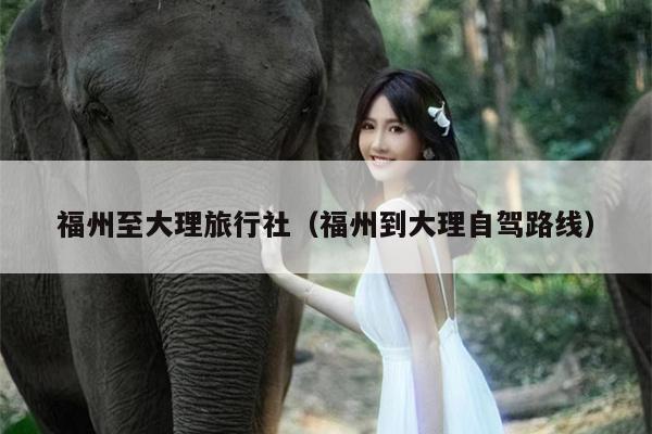 福州至大理旅行社（福州到大理自驾路线）