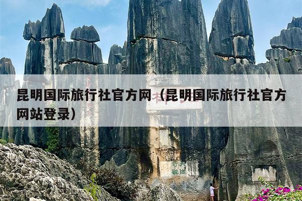 昆明国际旅行社官方网（昆明国际旅行社官方网站登录）