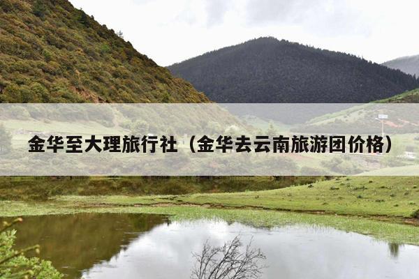 金华至大理旅行社（金华去云南旅游团价格）