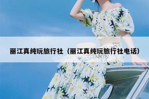 丽江真纯玩旅行社（丽江真纯玩旅行社电话）