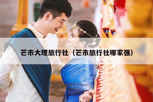 芒市大理旅行社（芒市旅行社哪家强）