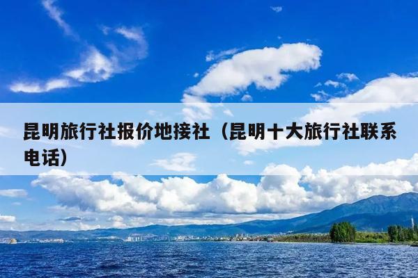 昆明旅行社报价地接社（昆明十大旅行社联系电话）