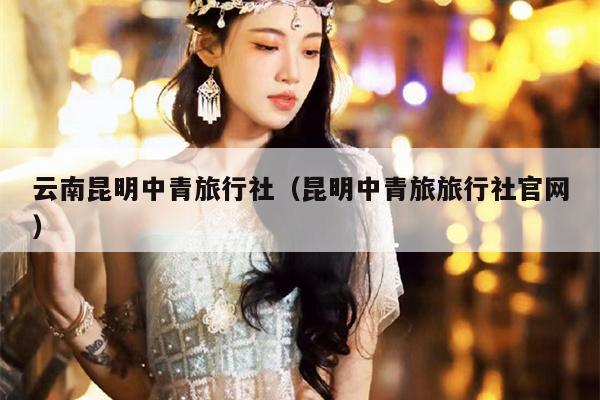 云南昆明中青旅行社（昆明中青旅旅行社官网）