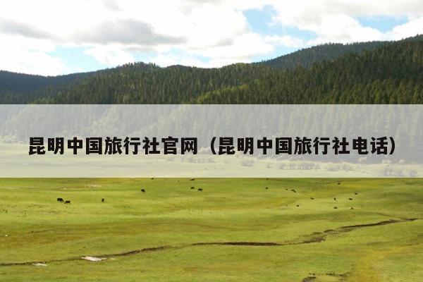 昆明中国旅行社官网（昆明中国旅行社电话）