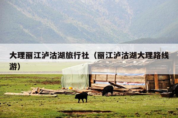 大理丽江泸沽湖旅行社（丽江泸沽湖大理路线游）