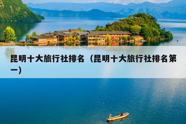 昆明十大旅行社排名（昆明十大旅行社排名第一）