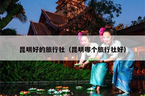 昆明好的旅行社（昆明哪个旅行社好）