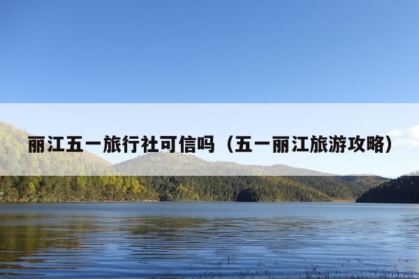 丽江五一旅行社可信吗（五一丽江旅游攻略）