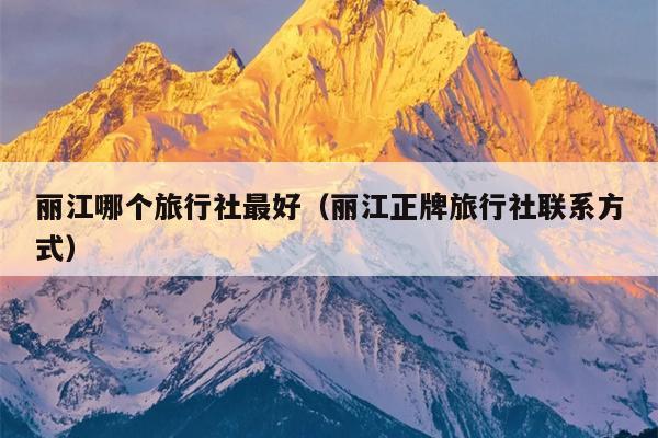 丽江哪个旅行社最好（丽江正牌旅行社联系方式）