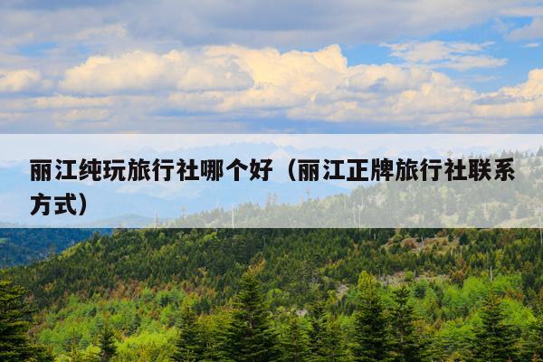 丽江纯玩旅行社哪个好（丽江正牌旅行社联系方式）