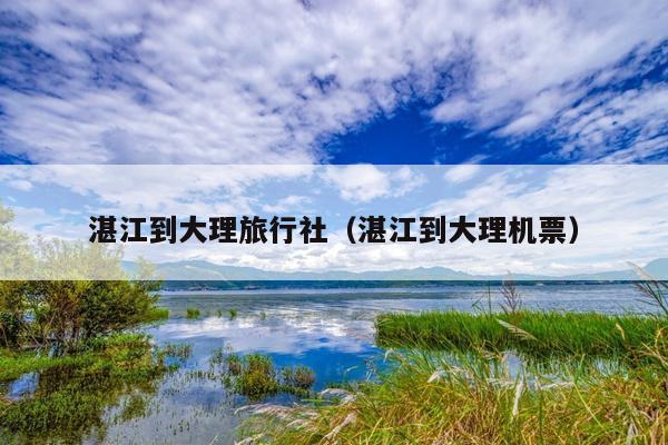 湛江到大理旅行社（湛江到大理机票）
