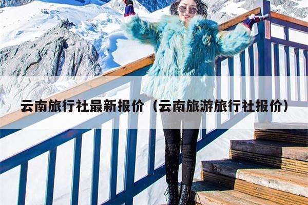 云南旅行社最新报价（云南旅游旅行社报价）