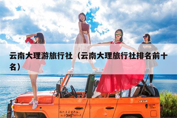 云南大理游旅行社（云南大理旅行社排名前十名）