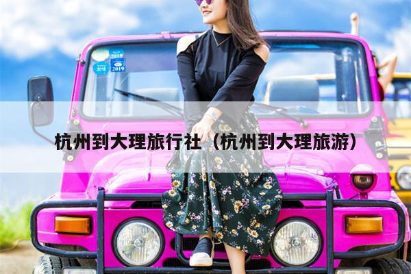 杭州到大理旅行社（杭州到大理旅游）