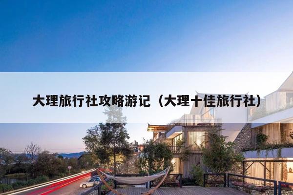 大理旅行社攻略游记（大理十佳旅行社）