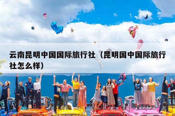 云南昆明中国国际旅行社（昆明国中国际旅行社怎么样）