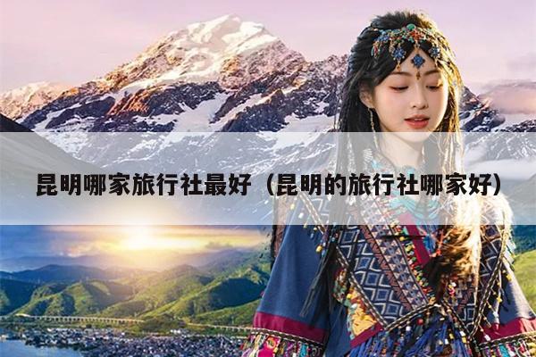 昆明哪家旅行社最好（昆明的旅行社哪家好）