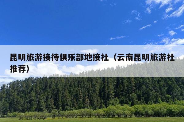 昆明旅游接待俱乐部地接社（云南昆明旅游社推荐）