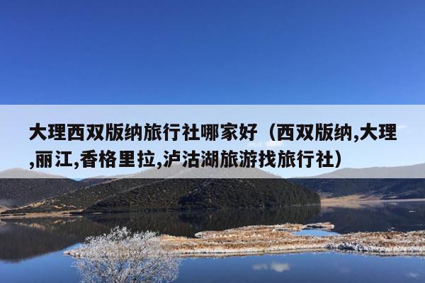 大理西双版纳旅行社哪家好（西双版纳,大理,丽江,香格里拉,泸沽湖旅游找旅行社）