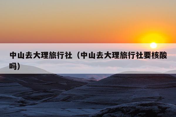 中山去大理旅行社（中山去大理旅行社要核酸吗）