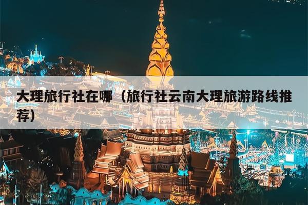 大理旅行社在哪（旅行社云南大理旅游路线推荐）