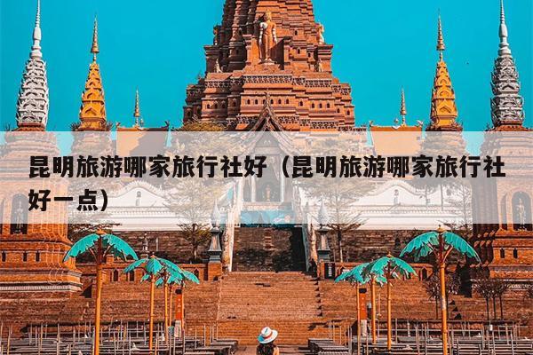昆明旅游哪家旅行社好（昆明旅游哪家旅行社好一点）