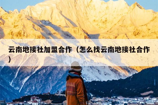 云南地接社加盟合作（怎么找云南地接社合作）