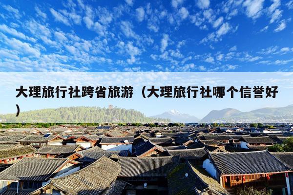 大理旅行社跨省旅游（大理旅行社哪个信誉好）