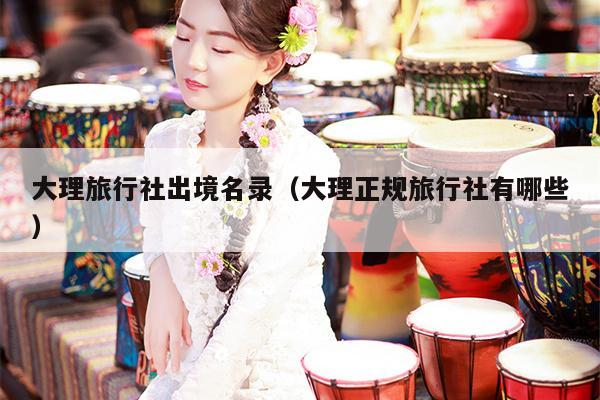 大理旅行社出境名录（大理正规旅行社有哪些）
