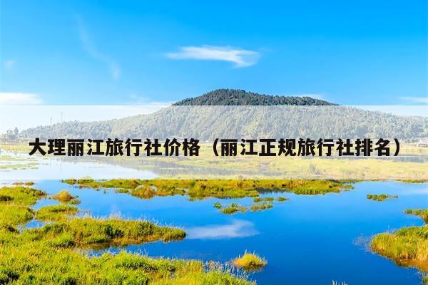 大理丽江旅行社价格（丽江正规旅行社排名）