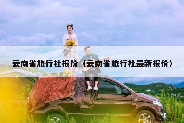 云南省旅行社报价（云南省旅行社最新报价）