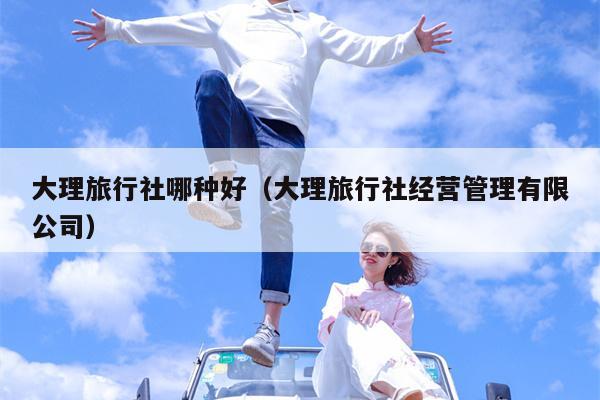 大理旅行社哪种好（大理旅行社经营管理有限公司）