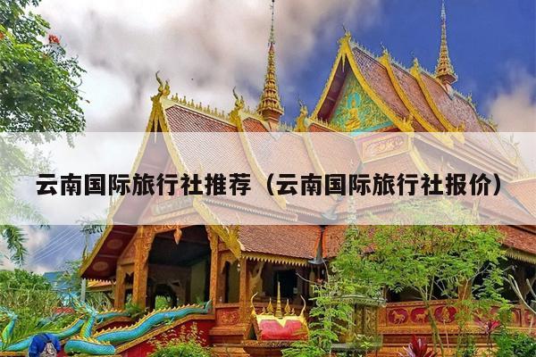 云南国际旅行社推荐（云南国际旅行社报价）