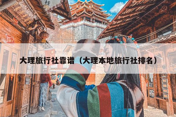 大理旅行社靠谱（大理本地旅行社排名）