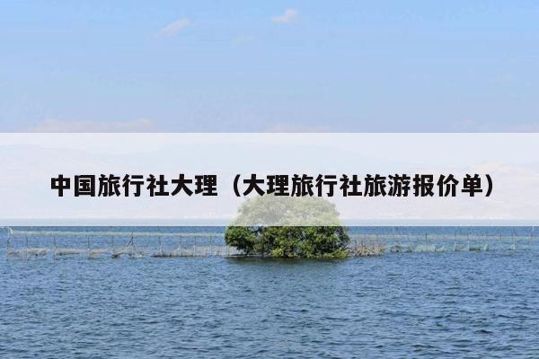 中国旅行社大理（大理旅行社旅游报价单）