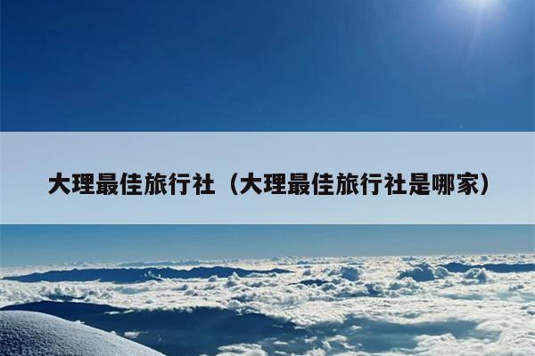 大理最佳旅行社（大理最佳旅行社是哪家）